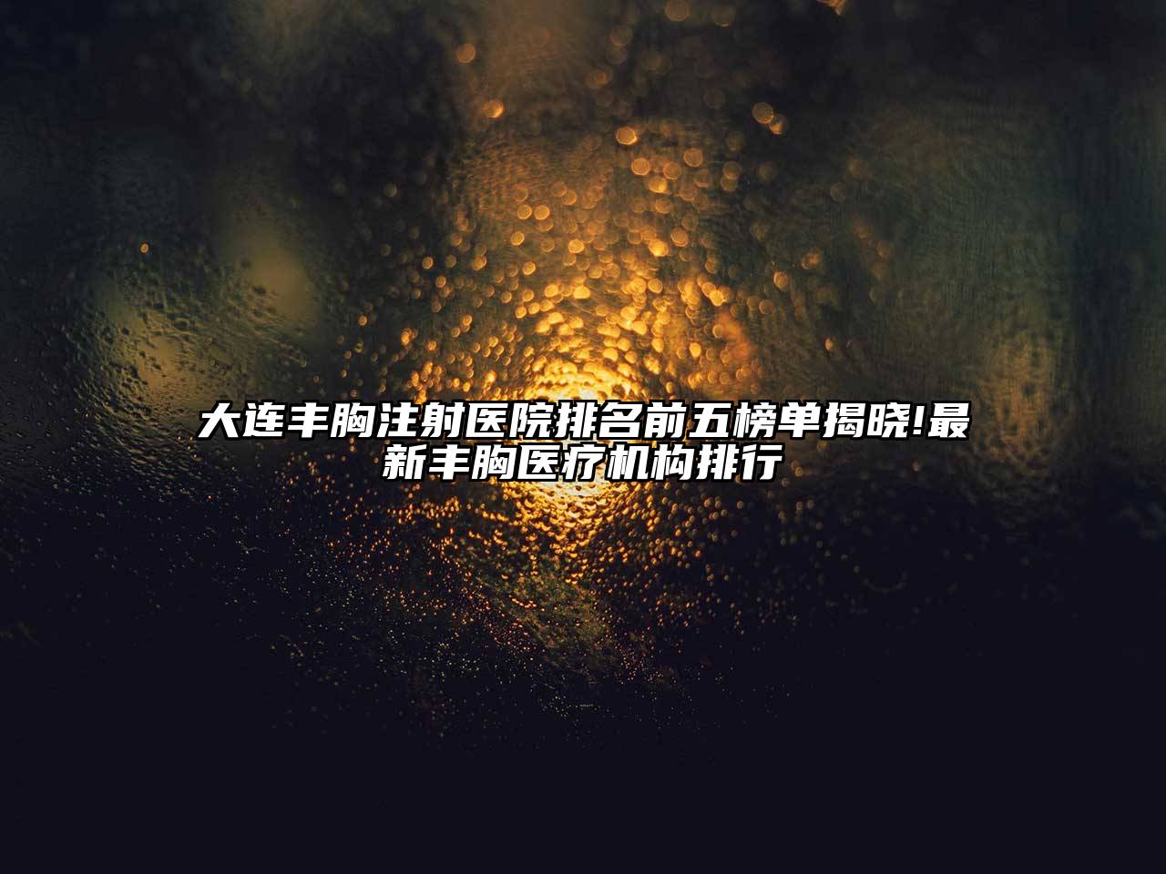 大连丰胸注射医院排名前五榜单揭晓!最新丰胸医疗机构排行