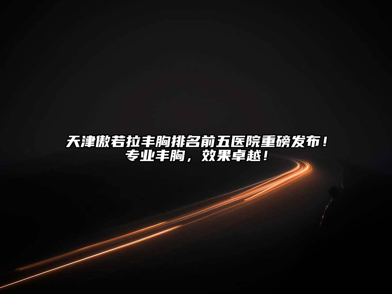 天津傲若拉丰胸排名前五医院重磅发布！专业丰胸，效果卓越！