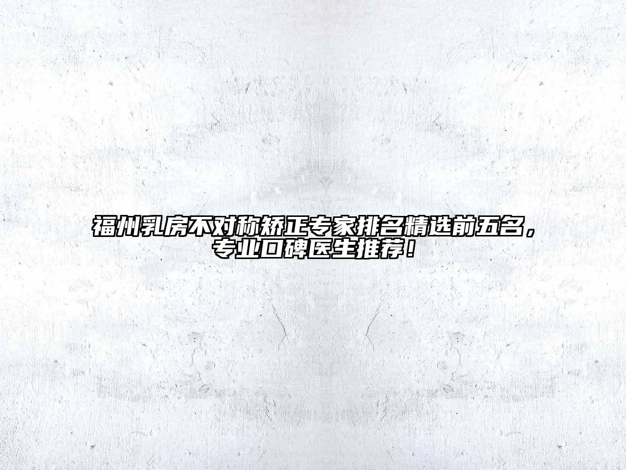 福州乳房不对称矫正专家排名精选前五名，专业口碑医生推荐！