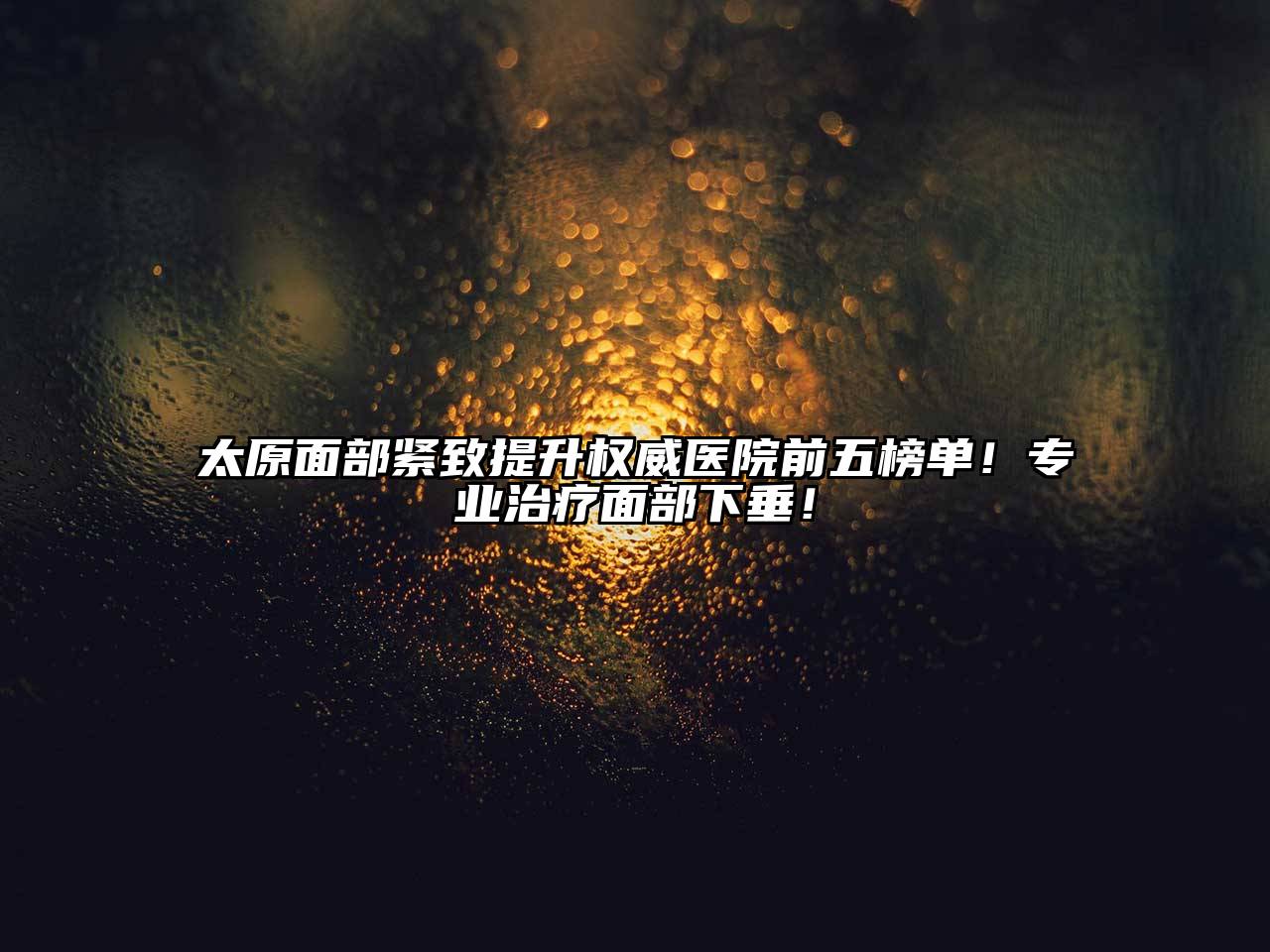 太原面部紧致提升权威医院前五榜单！专业治疗面部下垂！